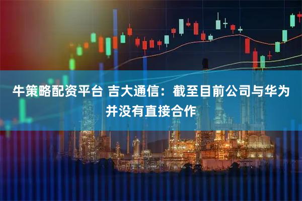 牛策略配资平台 吉大通信：截至目前公司与华为并没有直接合作