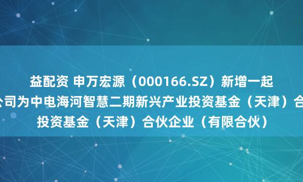 益配资 申万宏源（000166.SZ）新增一起对外投资，被投资公司为中电海河智慧二期新兴产业投资基金（天津）合伙企业（有限合伙）