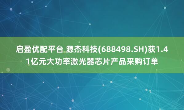 启盈优配平台 源杰科技(688498.SH)获1.41亿元大功率激光器芯片产品采购订单