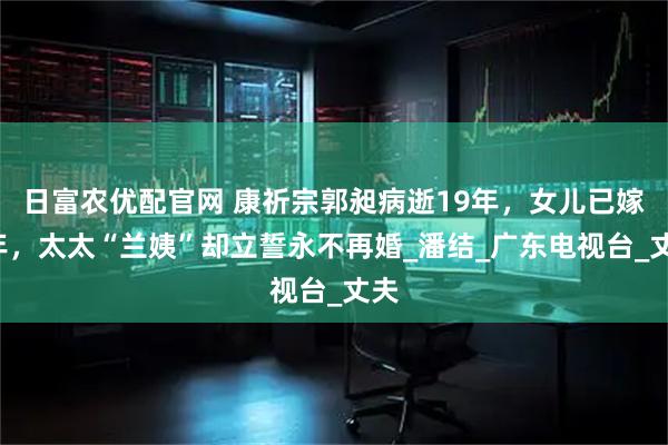 日富农优配官网 康祈宗郭昶病逝19年，女儿已嫁3年，太太“兰姨”却立誓永不再婚_潘结_广东电视台_丈夫