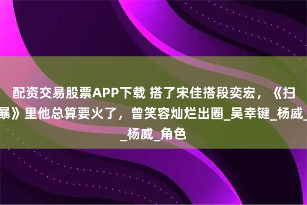 配资交易股票APP下载 搭了宋佳搭段奕宏，《扫毒风暴》里他总算要火了，曾笑容灿烂出圈_吴幸键_杨威_角色