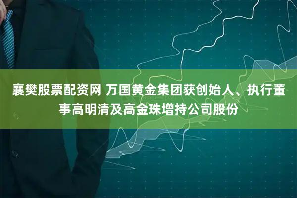 襄樊股票配资网 万国黄金集团获创始人、执行董事高明清及高金珠增持公司股份