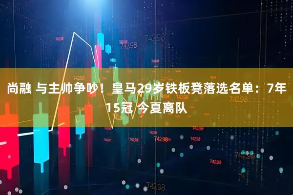 尚融 与主帅争吵！皇马29岁铁板凳落选名单：7年15冠 今夏离队