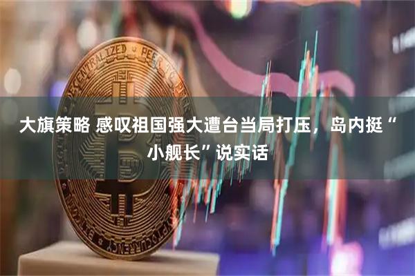 大旗策略 感叹祖国强大遭台当局打压，岛内挺“小舰长”说实话